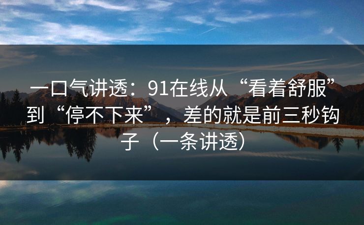 一口气讲透：91在线从“看着舒服”到“停不下来”，差的就是前三秒钩子（一条讲透）