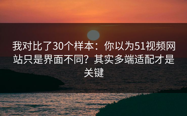 我对比了30个样本：你以为51视频网站只是界面不同？其实多端适配才是关键