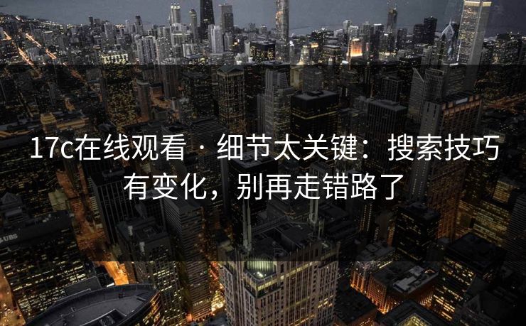 17c在线观看 · 细节太关键：搜索技巧有变化，别再走错路了
