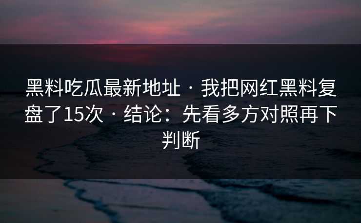 黑料吃瓜最新地址 · 我把网红黑料复盘了15次 · 结论：先看多方对照再下判断