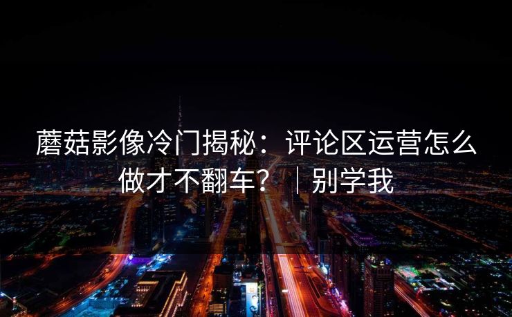 蘑菇影像冷门揭秘：评论区运营怎么做才不翻车？｜别学我