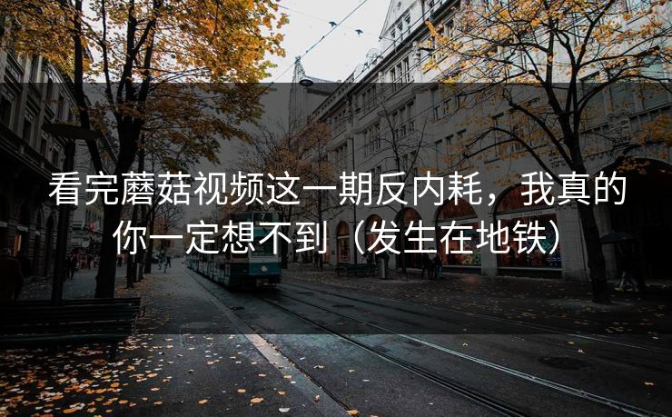 看完蘑菇视频这一期反内耗，我真的你一定想不到（发生在地铁）