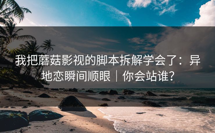 我把蘑菇影视的脚本拆解学会了：异地恋瞬间顺眼｜你会站谁？