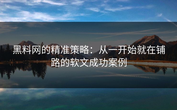 黑料网的精准策略：从一开始就在铺路的软文成功案例