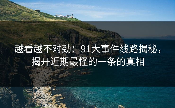越看越不对劲：91大事件线路揭秘，揭开近期最怪的一条的真相  第1张