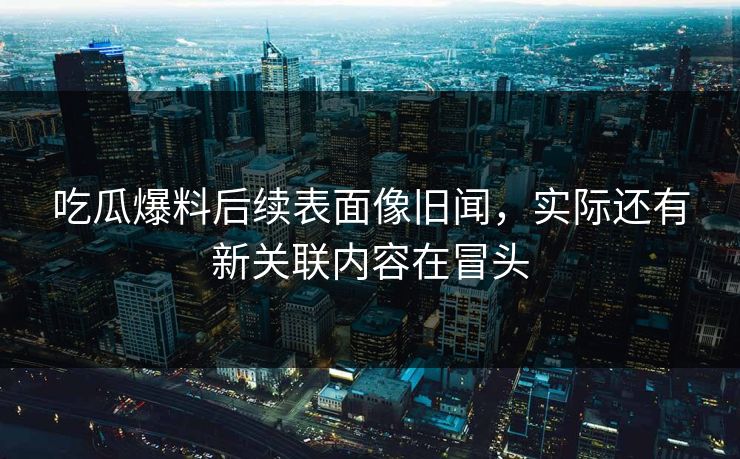 吃瓜爆料后续表面像旧闻，实际还有新关联内容在冒头